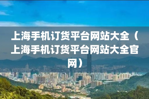 上海手机订货平台网站大全（上海手机订货平台网站大全官网）